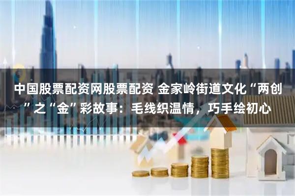 中国股票配资网股票配资 金家岭街道文化“两创”之“金”彩故事：毛线织温情，巧手绘初心