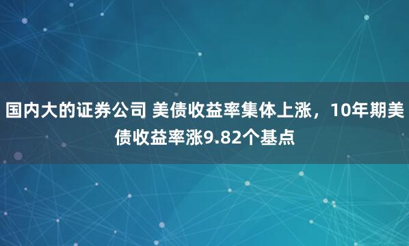 国内大的证券公司 美债收益率集体上涨，10年期美债收益率涨9.82个基点