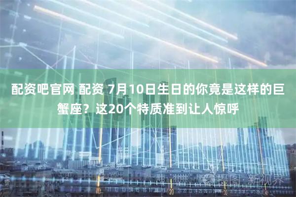 配资吧官网 配资 7月10日生日的你竟是这样的巨蟹座？这20个特质准到让人惊呼