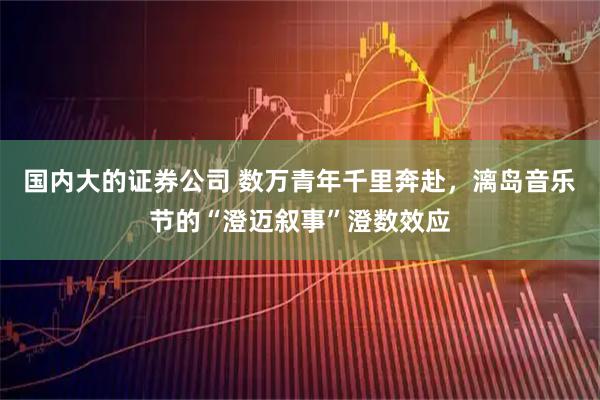 国内大的证券公司 数万青年千里奔赴，漓岛音乐节的“澄迈叙事”澄数效应