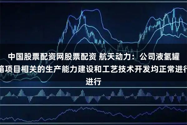 中国股票配资网股票配资 航天动力：公司液氢罐箱项目相关的生产能力建设和工艺技术开发均正常进行