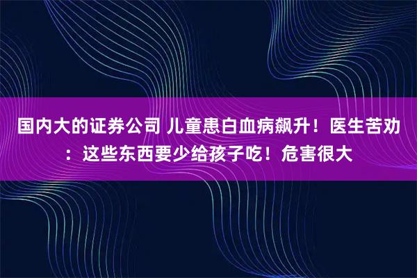 国内大的证券公司 儿童患白血病飙升！医生苦劝：这些东西要少给孩子吃！危害很大