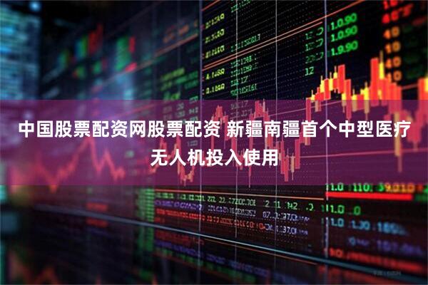 中国股票配资网股票配资 新疆南疆首个中型医疗无人机投入使用