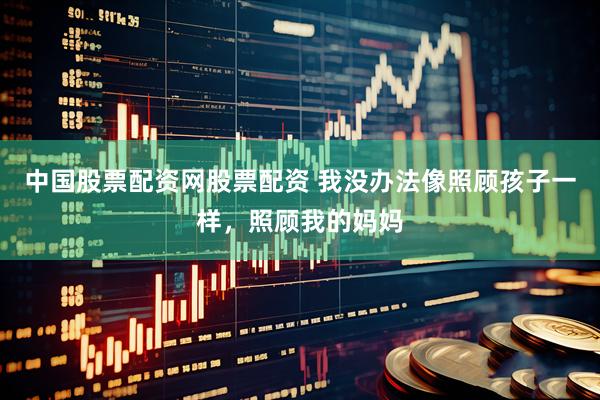 中国股票配资网股票配资 我没办法像照顾孩子一样，照顾我的妈妈