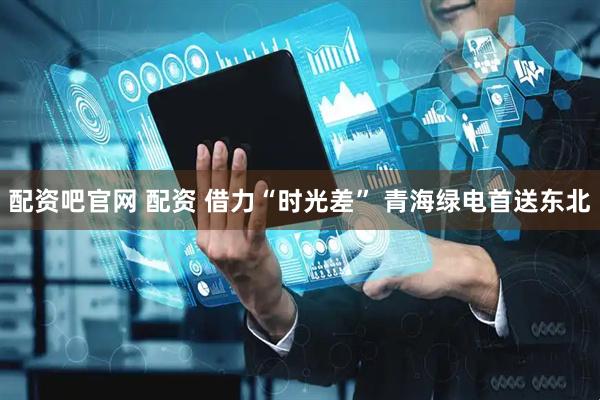 配资吧官网 配资 借力“时光差” 青海绿电首送东北