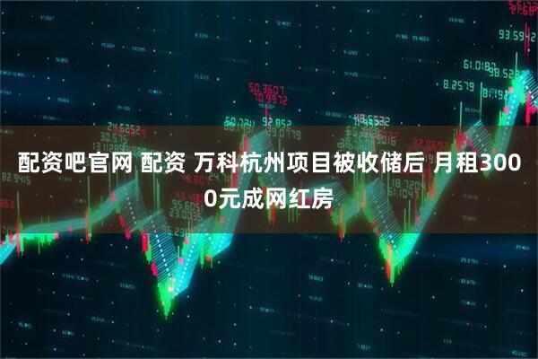 配资吧官网 配资 万科杭州项目被收储后 月租3000元成网红房