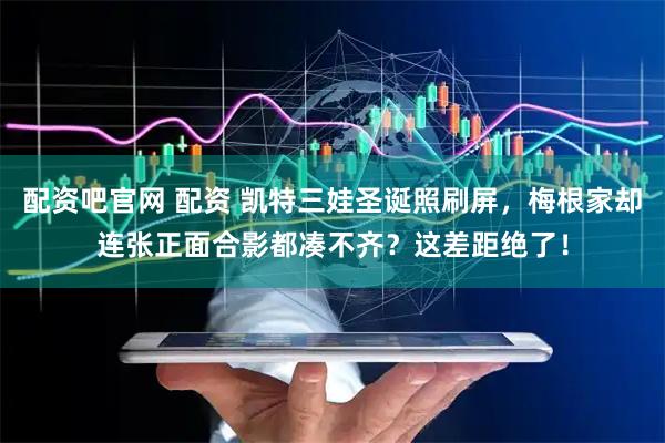 配资吧官网 配资 凯特三娃圣诞照刷屏，梅根家却连张正面合影都凑不齐？这差距绝了！