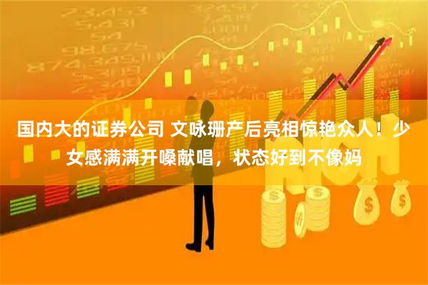 国内大的证券公司 文咏珊产后亮相惊艳众人！少女感满满开嗓献唱，状态好到不像妈