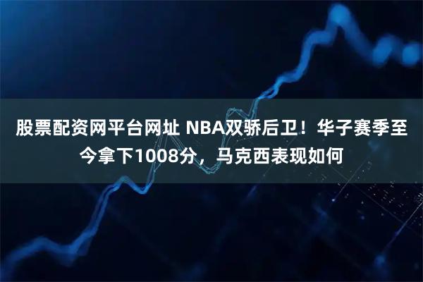 股票配资网平台网址 NBA双骄后卫！华子赛季至今拿下1008分，马克西表现如何