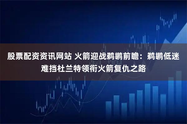股票配资资讯网站 火箭迎战鹈鹕前瞻：鹈鹕低迷难挡杜兰特领衔火箭复仇之路