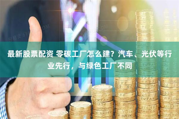 最新股票配资 零碳工厂怎么建？汽车、光伏等行业先行，与绿色工厂不同