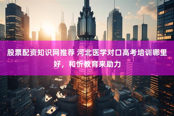 股票配资知识网推荐 河北医学对口高考培训哪里好，和忻教育来助力