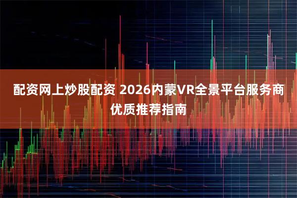 配资网上炒股配资 2026内蒙VR全景平台服务商优质推荐指南