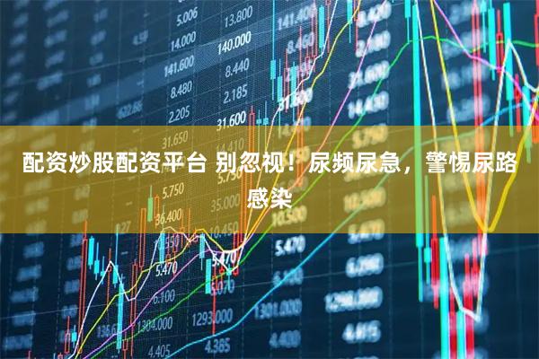 配资炒股配资平台 别忽视！尿频尿急，警惕尿路感染