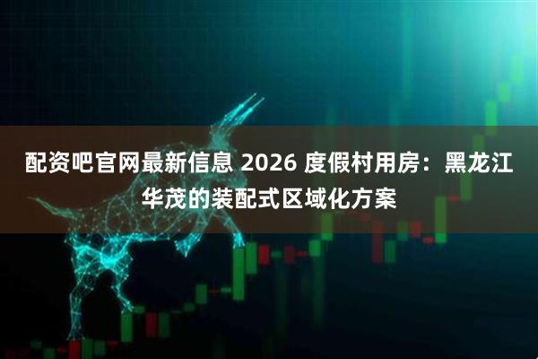 配资吧官网最新信息 2026 度假村用房：黑龙江华茂的装配式区域化方案