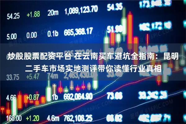 炒股股票配资平台 在云南买车避坑全指南：昆明二手车市场实地测评带你读懂行业真相