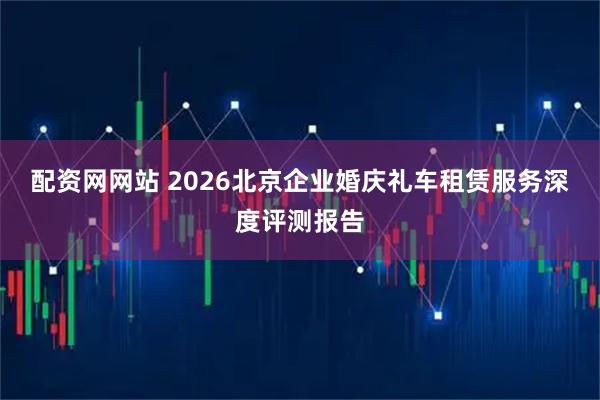 配资网网站 2026北京企业婚庆礼车租赁服务深度评测报告