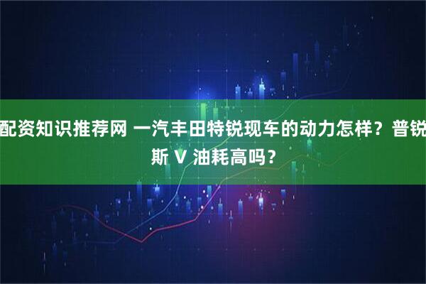 配资知识推荐网 一汽丰田特锐现车的动力怎样？普锐斯 V 油耗高吗？