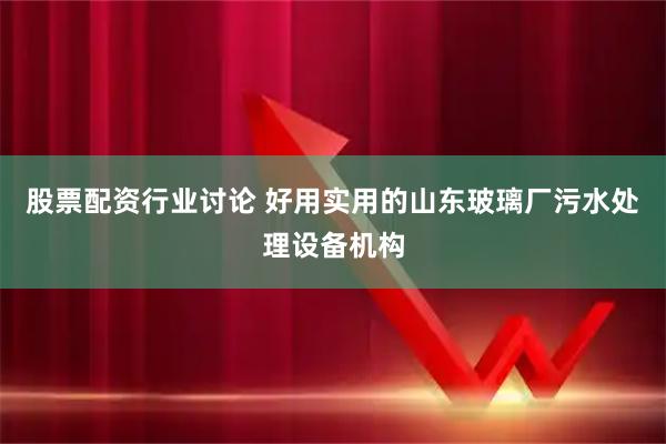 股票配资行业讨论 好用实用的山东玻璃厂污水处理设备机构