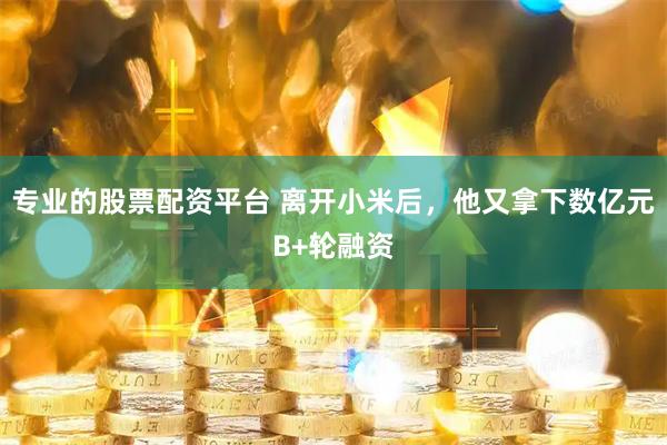 专业的股票配资平台 离开小米后，他又拿下数亿元B+轮融资