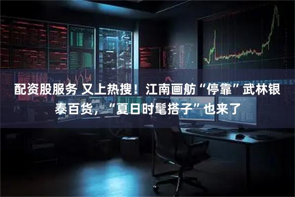 配资股服务 又上热搜！江南画舫“停靠”武林银泰百货，“夏日时髦搭子”也来了
