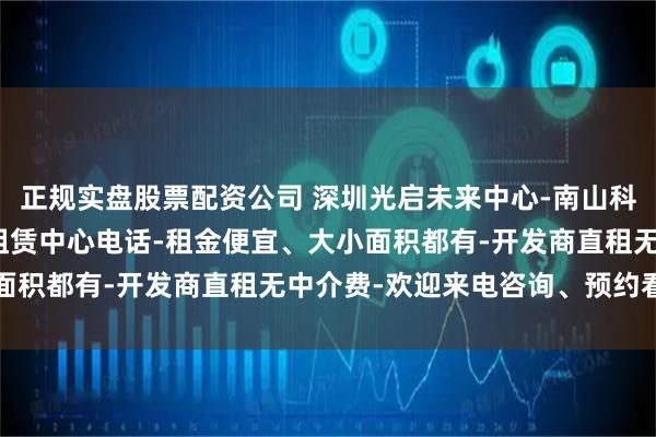 正规实盘股票配资公司 深圳光启未来中心-南山科技园写字楼出租-官方租赁中心电话-租金便宜、大小面积都有-开发商直租无中介费-欢迎来电咨询、预约看房