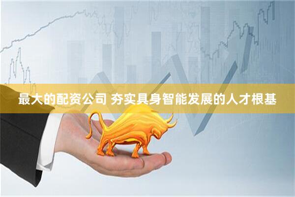 最大的配资公司 夯实具身智能发展的人才根基